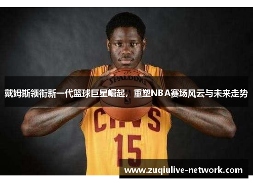 戴姆斯领衔新一代篮球巨星崛起，重塑NBA赛场风云与未来走势
