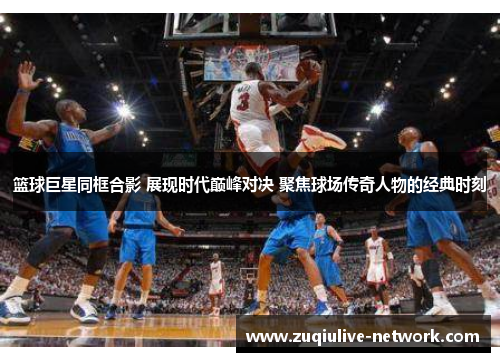 篮球巨星同框合影 展现时代巅峰对决 聚焦球场传奇人物的经典时刻