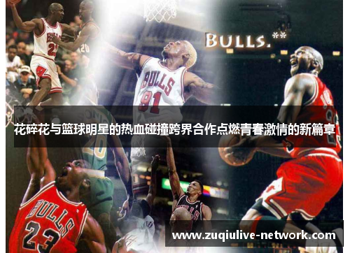 花碎花与篮球明星的热血碰撞跨界合作点燃青春激情的新篇章